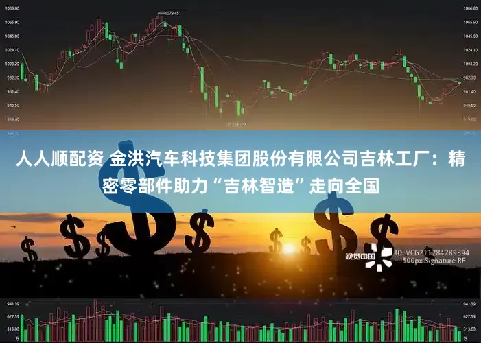 人人顺配资 金洪汽车科技集团股份有限公司吉林工厂：精密零部件助力“吉林智造”走向全国