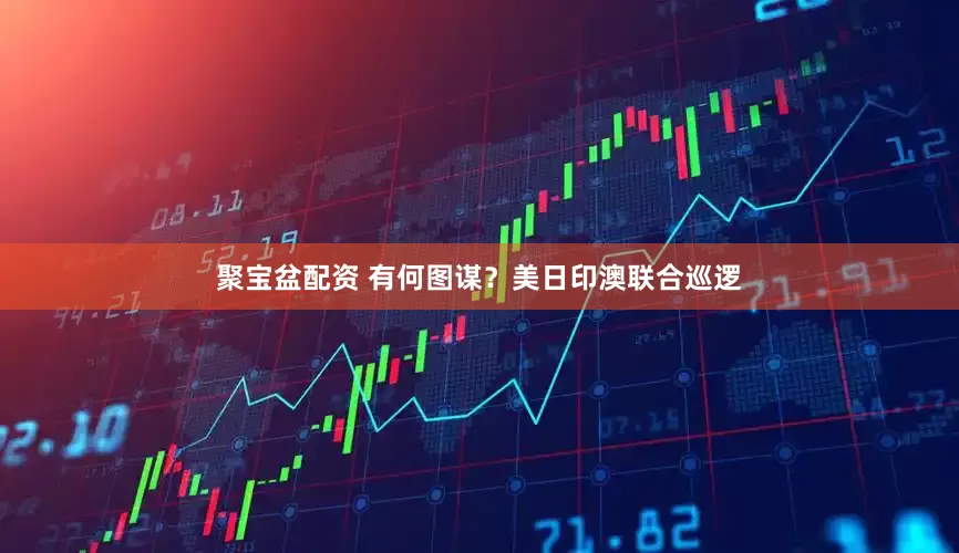 聚宝盆配资 有何图谋？美日印澳联合巡逻
