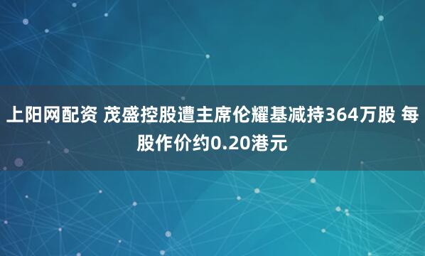 上阳网配资 茂盛控股遭主席伦耀基减持364万股 每股作价约0.20港元