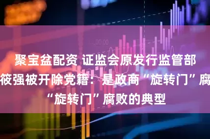 聚宝盆配资 证监会原发行监管部副主任李筱强被开除党籍：是政商“旋转门”腐败的典型