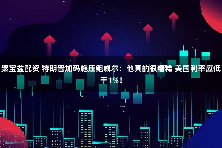 聚宝盆配资 特朗普加码施压鲍威尔：他真的很糟糕 美国利率应低于1%！