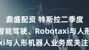 鼎盛配资 特斯拉二季度财报：智能驾驶、Robotaxi与人形机器人业务成关注焦点