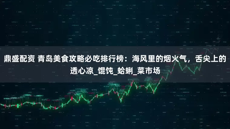 鼎盛配资 青岛美食攻略必吃排行榜：海风里的烟火气，舌尖上的透心凉_馄饨_蛤蜊_菜市场