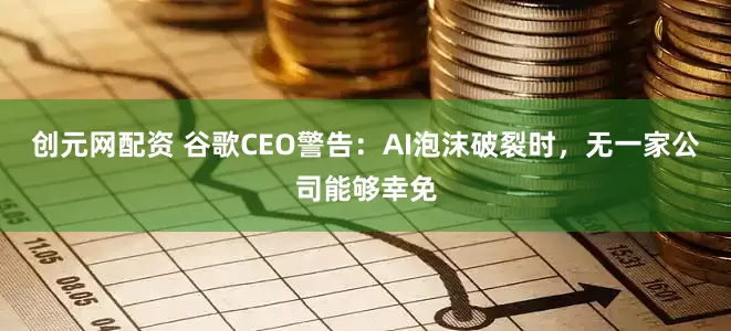 创元网配资 谷歌CEO警告：AI泡沫破裂时，无一家公司能够幸免