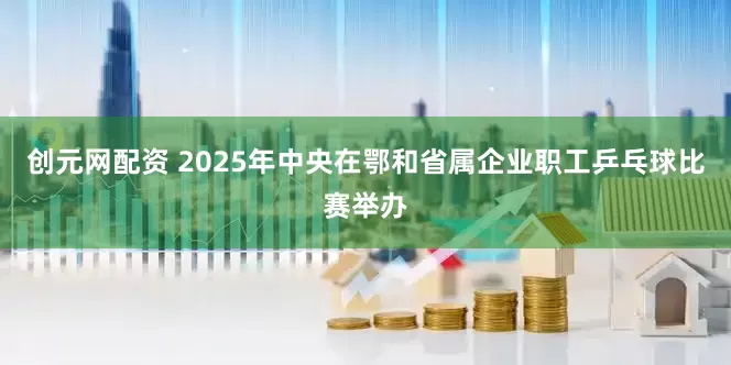 创元网配资 2025年中央在鄂和省属企业职工乒乓球比赛举办