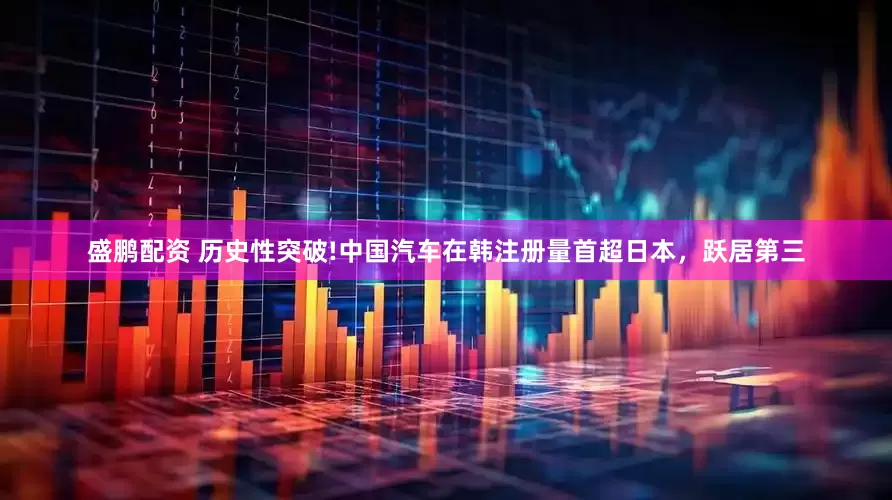 盛鹏配资 历史性突破!中国汽车在韩注册量首超日本，跃居第三