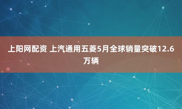上阳网配资 上汽通用五菱5月全球销量突破12.6万辆