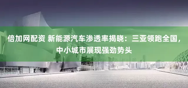 倍加网配资 新能源汽车渗透率揭晓：三亚领跑全国，中小城市展现强劲势头
